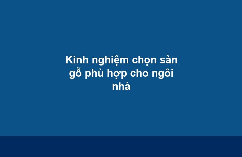 Kinh nghiệm chọn sàn gỗ phù hợp cho ngôi nhà - Vinh Quang Home